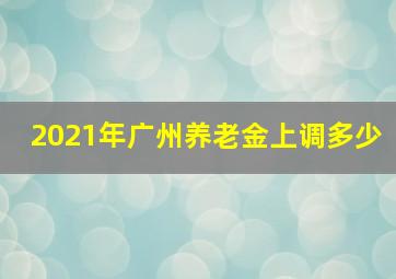 2021年广州养老金上调多少