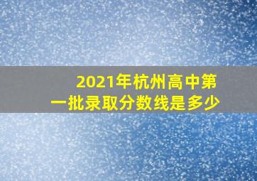 2021年杭州高中第一批录取分数线是多少