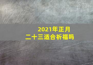 2021年正月二十三适合祈福吗