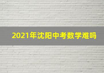 2021年沈阳中考数学难吗