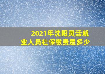 2021年沈阳灵活就业人员社保缴费是多少