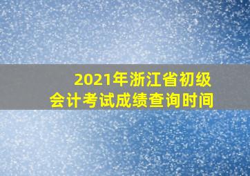 2021年浙江省初级会计考试成绩查询时间