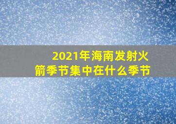 2021年海南发射火箭季节集中在什么季节