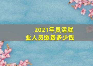 2021年灵活就业人员缴费多少钱