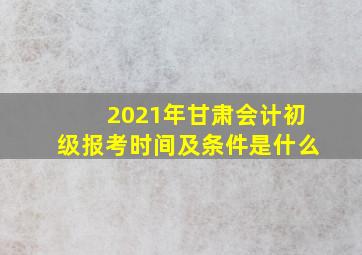 2021年甘肃会计初级报考时间及条件是什么