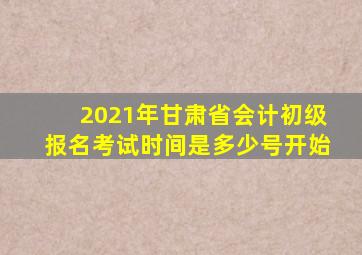 2021年甘肃省会计初级报名考试时间是多少号开始