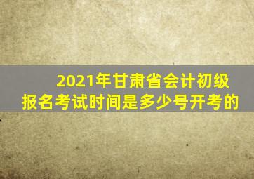 2021年甘肃省会计初级报名考试时间是多少号开考的