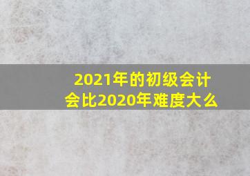 2021年的初级会计会比2020年难度大么