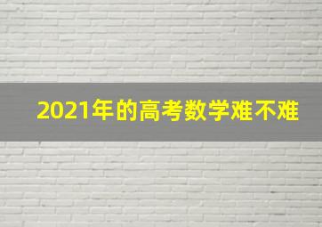 2021年的高考数学难不难