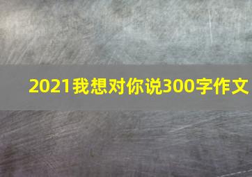 2021我想对你说300字作文