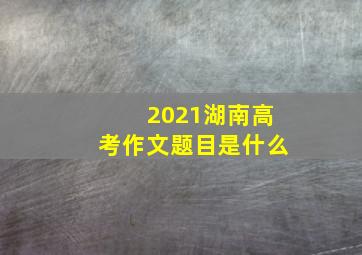 2021湖南高考作文题目是什么