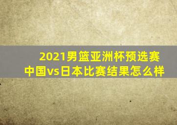 2021男篮亚洲杯预选赛中国vs日本比赛结果怎么样