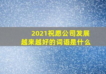 2021祝愿公司发展越来越好的词语是什么