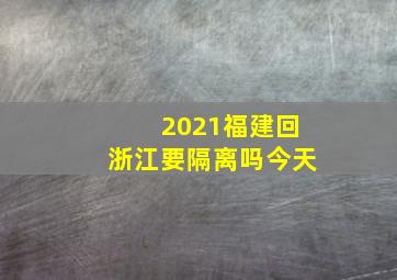 2021福建回浙江要隔离吗今天