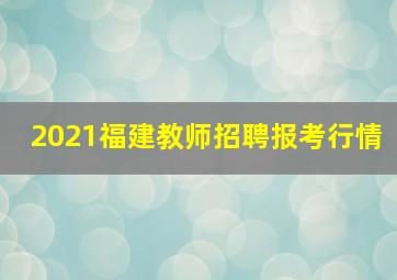 2021福建教师招聘报考行情