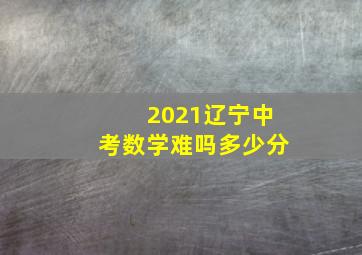 2021辽宁中考数学难吗多少分