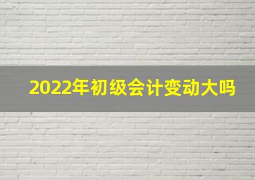 2022年初级会计变动大吗