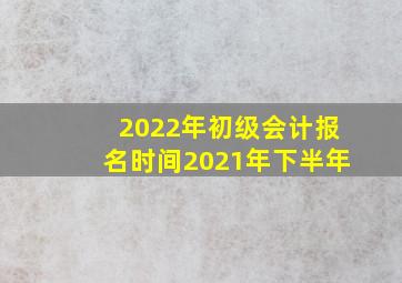 2022年初级会计报名时间2021年下半年