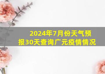 2024年7月份天气预报30天查询广元疫情情况