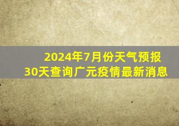 2024年7月份天气预报30天查询广元疫情最新消息