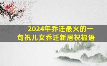 2024年乔迁最火的一句祝儿女乔迁新居祝福语