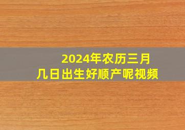 2024年农历三月几日出生好顺产呢视频