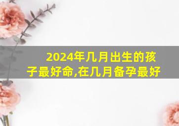 2024年几月出生的孩子最好命,在几月备孕最好