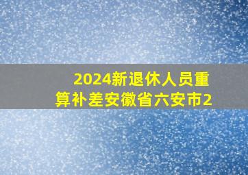 2024新退休人员重算补差安徽省六安市2