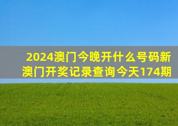 2024澳门今晚开什么号码新澳门开奖记录查询今天174期