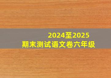 2024至2025期末测试语文卷六年级