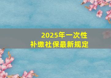 2025年一次性补缴社保最新规定