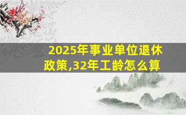 2025年事业单位退休政策,32年工龄怎么算