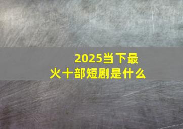 2025当下最火十部短剧是什么