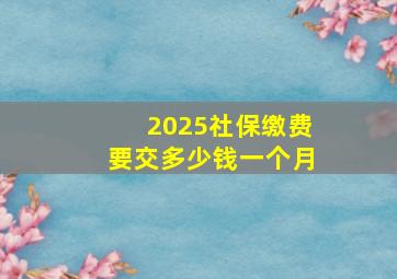 2025社保缴费要交多少钱一个月