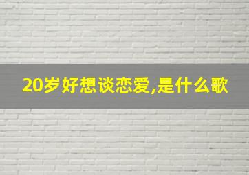 20岁好想谈恋爱,是什么歌