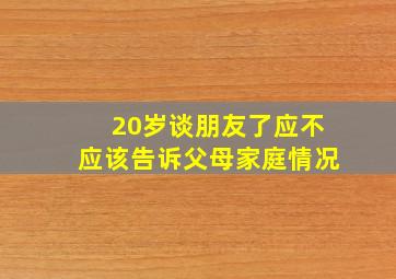 20岁谈朋友了应不应该告诉父母家庭情况