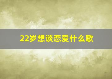 22岁想谈恋爱什么歌