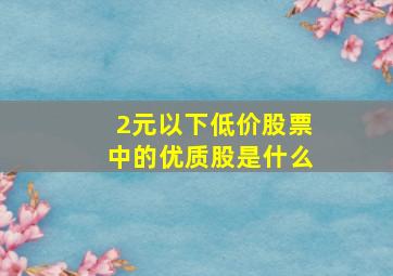 2元以下低价股票中的优质股是什么