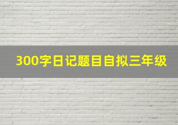 300字日记题目自拟三年级