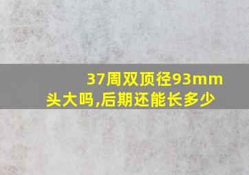 37周双顶径93mm头大吗,后期还能长多少