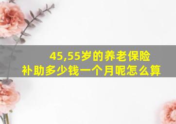 45,55岁的养老保险补助多少钱一个月呢怎么算