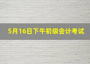 5月16日下午初级会计考试