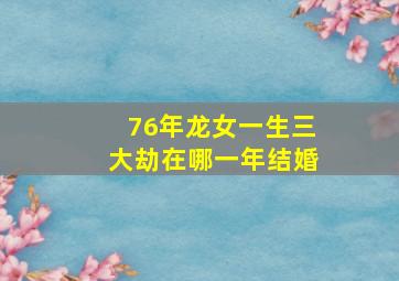 76年龙女一生三大劫在哪一年结婚