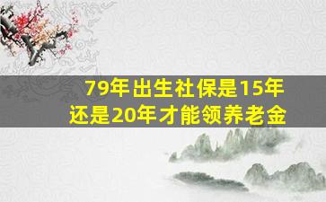 79年出生社保是15年还是20年才能领养老金