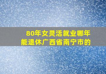 80年女灵活就业哪年能退休广西省南宁市的