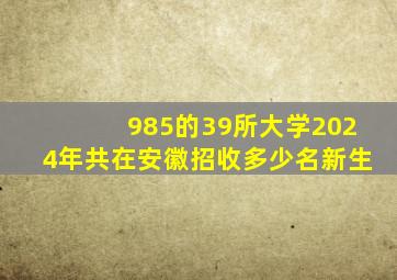 985的39所大学2024年共在安徽招收多少名新生