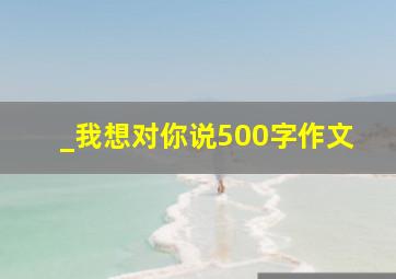 _我想对你说500字作文