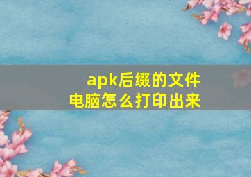 apk后缀的文件电脑怎么打印出来