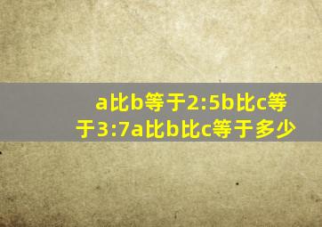 a比b等于2:5b比c等于3:7a比b比c等于多少