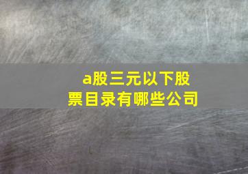 a股三元以下股票目录有哪些公司